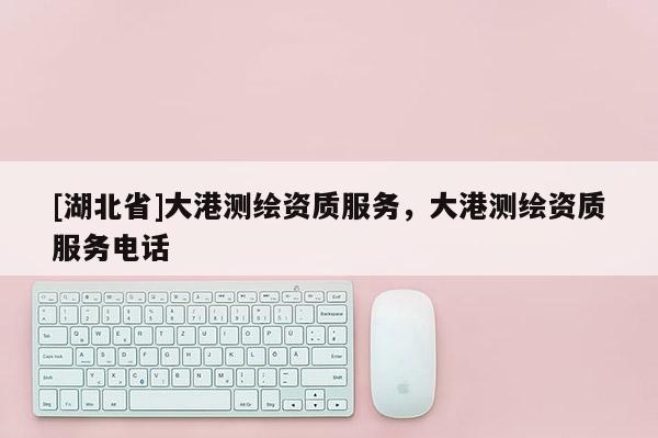 [湖北省]大港測(cè)繪資質(zhì)服務(wù)，大港測(cè)繪資質(zhì)服務(wù)電話