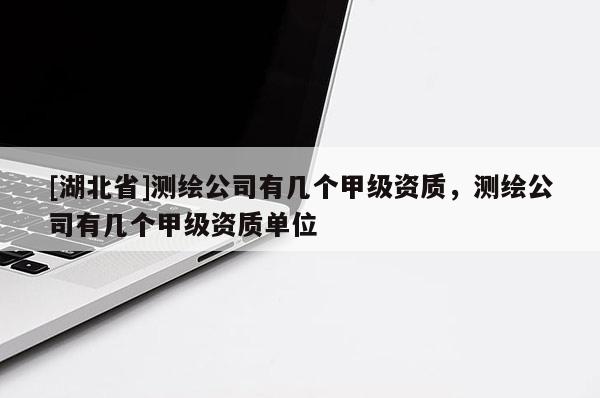 [湖北省]測繪公司有幾個甲級資質(zhì)，測繪公司有幾個甲級資質(zhì)單位