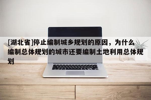 [湖北省]停止編制城鄉(xiāng)規(guī)劃的原因，為什么編制總體規(guī)劃的城市還要編制土地利用總體規(guī)劃