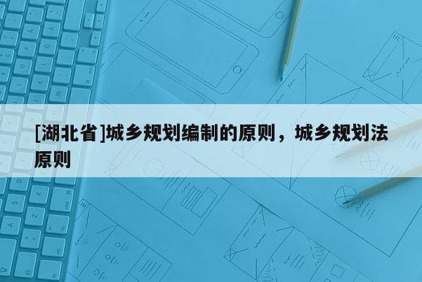 [湖北省]城鄉(xiāng)規(guī)劃編制的原則，城鄉(xiāng)規(guī)劃法原則