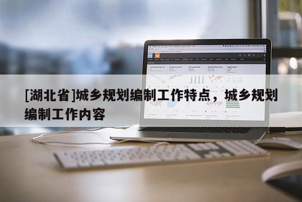 [湖北省]城鄉(xiāng)規(guī)劃編制工作特點，城鄉(xiāng)規(guī)劃編制工作內(nèi)容