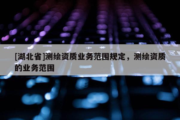 [湖北省]測繪資質(zhì)業(yè)務(wù)范圍規(guī)定，測繪資質(zhì)的業(yè)務(wù)范圍