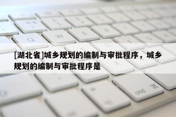 [湖北省]城鄉(xiāng)規(guī)劃的編制與審批程序，城鄉(xiāng)規(guī)劃的編制與審批程序是