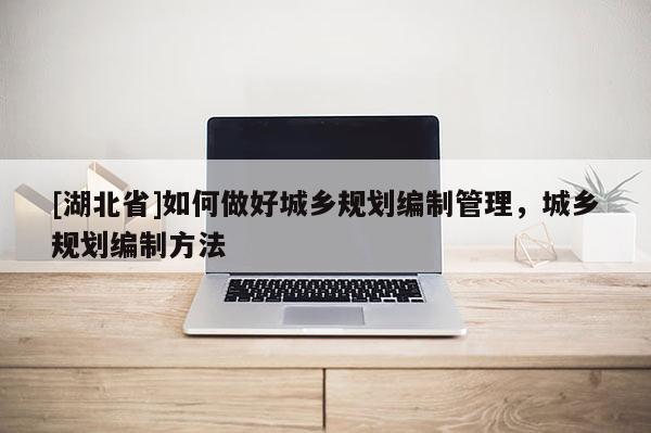 [湖北省]如何做好城鄉(xiāng)規(guī)劃編制管理，城鄉(xiāng)規(guī)劃編制方法