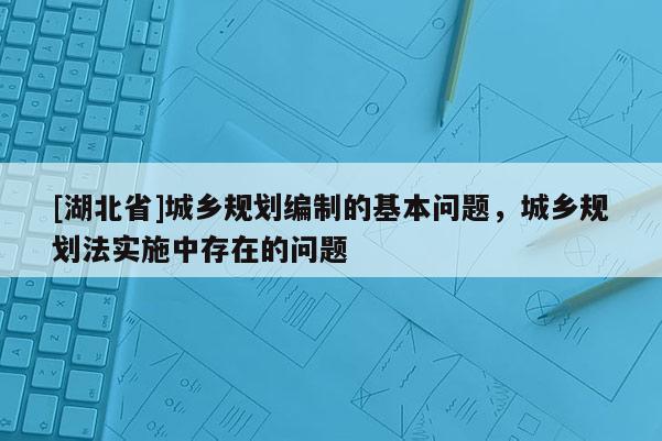 [湖北省]城鄉(xiāng)規(guī)劃編制的基本問(wèn)題，城鄉(xiāng)規(guī)劃法實(shí)施中存在的問(wèn)題