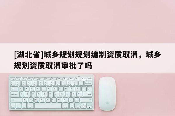 [湖北省]城鄉(xiāng)規(guī)劃規(guī)劃編制資質(zhì)取消，城鄉(xiāng)規(guī)劃資質(zhì)取消審批了嗎