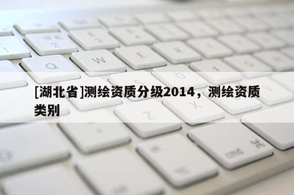 [湖北省]測繪資質(zhì)分級2014，測繪資質(zhì)類別