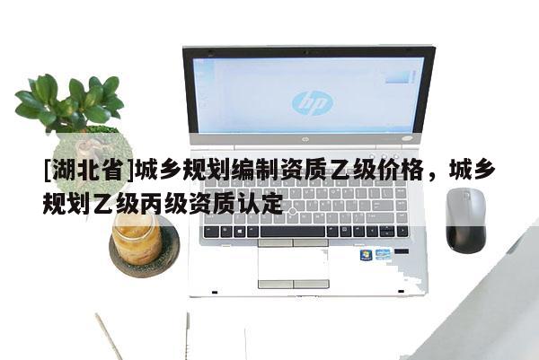 [湖北省]城鄉(xiāng)規(guī)劃編制資質(zhì)乙級價格，城鄉(xiāng)規(guī)劃乙級丙級資質(zhì)認定