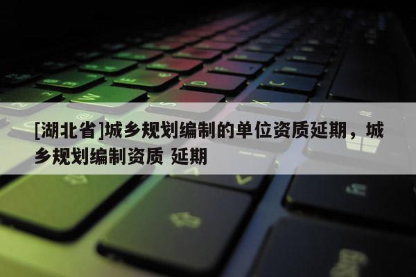 [湖北省]城鄉(xiāng)規(guī)劃編制的單位資質(zhì)延期，城鄉(xiāng)規(guī)劃編制資質(zhì) 延期