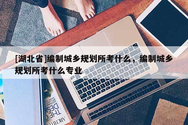 [湖北省]編制城鄉(xiāng)規(guī)劃所考什么，編制城鄉(xiāng)規(guī)劃所考什么專業(yè)
