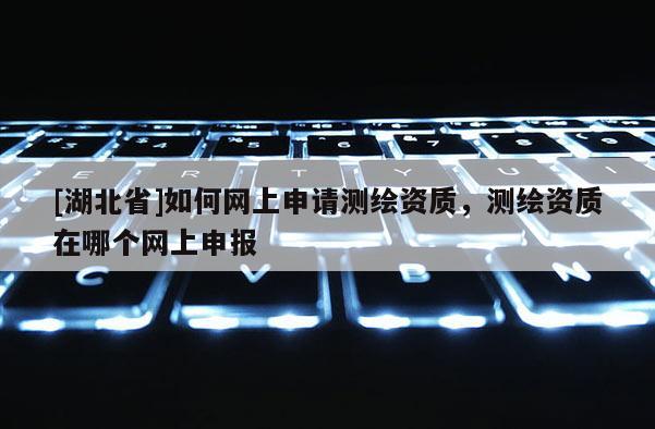 [湖北省]如何網(wǎng)上申請測繪資質(zhì)，測繪資質(zhì)在哪個網(wǎng)上申報