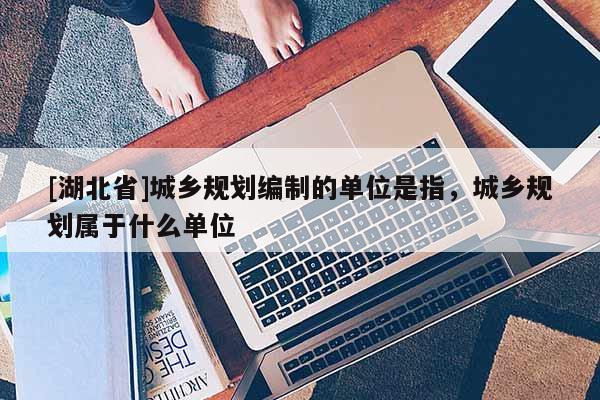 [湖北省]城鄉(xiāng)規(guī)劃編制的單位是指，城鄉(xiāng)規(guī)劃屬于什么單位