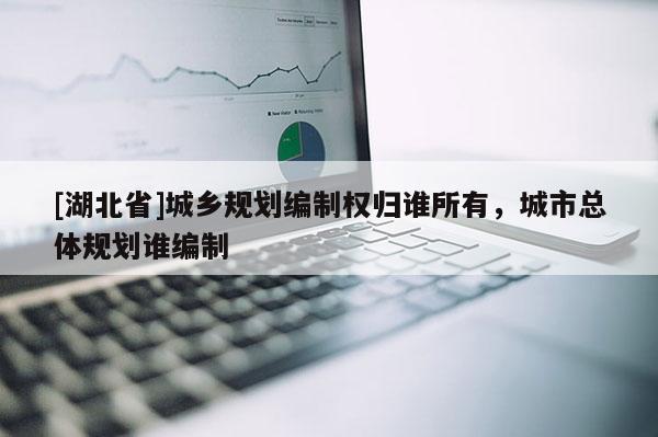 [湖北省]城鄉(xiāng)規(guī)劃編制權(quán)歸誰所有，城市總體規(guī)劃誰編制