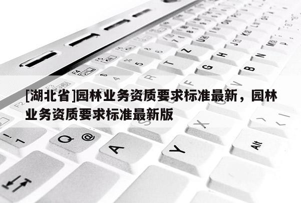 [湖北省]園林業(yè)務(wù)資質(zhì)要求標(biāo)準(zhǔn)最新，園林業(yè)務(wù)資質(zhì)要求標(biāo)準(zhǔn)最新版