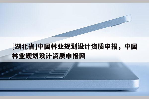 [湖北省]中國林業(yè)規(guī)劃設(shè)計(jì)資質(zhì)申報(bào)，中國林業(yè)規(guī)劃設(shè)計(jì)資質(zhì)申報(bào)網(wǎng)