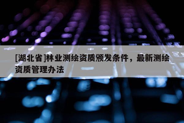 [湖北省]林業(yè)測繪資質(zhì)頒發(fā)條件，最新測繪資質(zhì)管理辦法