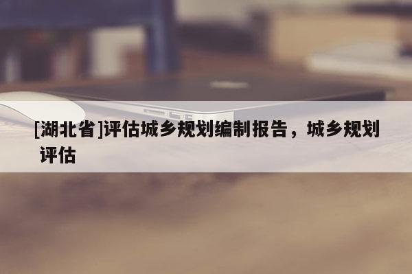 [湖北省]評估城鄉(xiāng)規(guī)劃編制報告，城鄉(xiāng)規(guī)劃 評估
