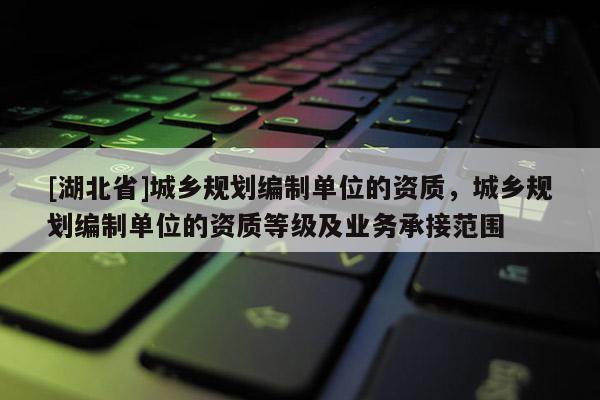 [湖北省]城鄉(xiāng)規(guī)劃編制單位的資質(zhì)，城鄉(xiāng)規(guī)劃編制單位的資質(zhì)等級及業(yè)務承接范圍