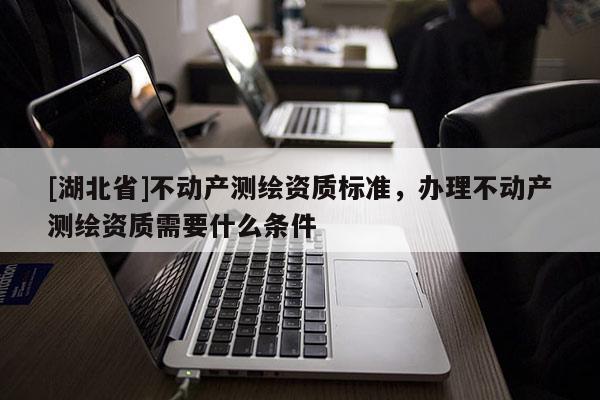 [湖北省]不動產(chǎn)測繪資質(zhì)標準，辦理不動產(chǎn)測繪資質(zhì)需要什么條件