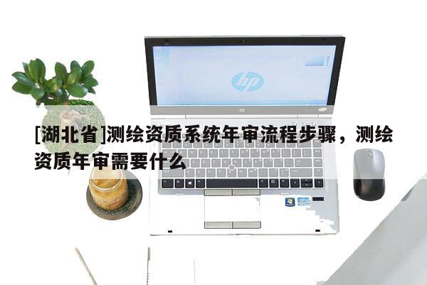 [湖北省]測(cè)繪資質(zhì)系統(tǒng)年審流程步驟，測(cè)繪資質(zhì)年審需要什么
