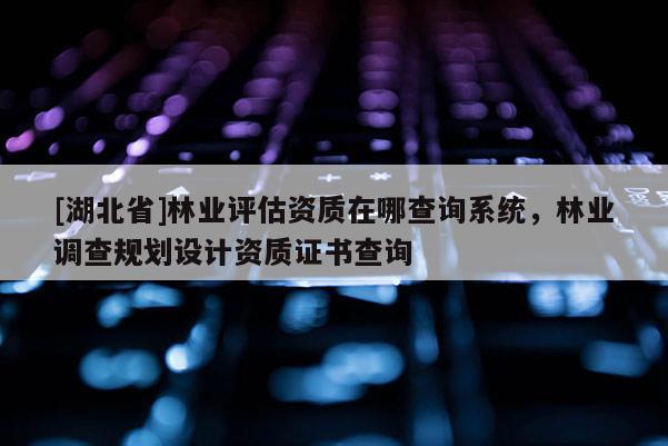 [湖北省]林業(yè)評估資質(zhì)在哪查詢系統(tǒng)，林業(yè)調(diào)查規(guī)劃設(shè)計資質(zhì)證書查詢