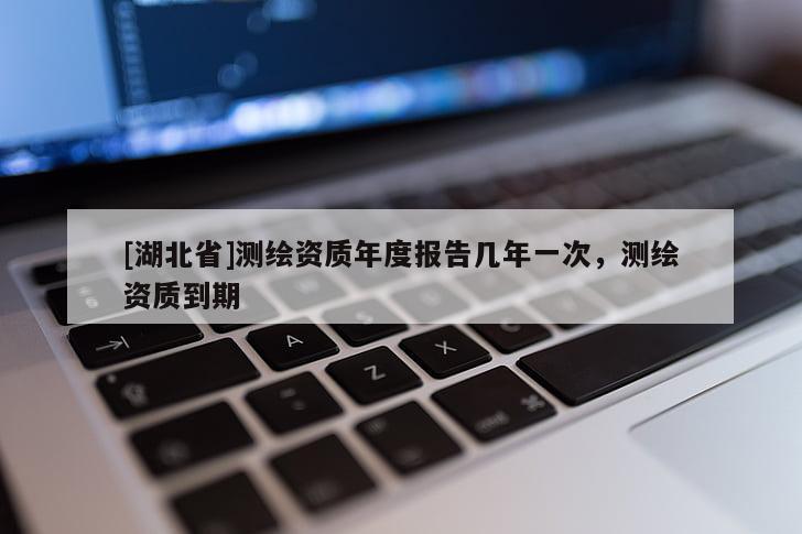 [湖北省]測(cè)繪資質(zhì)年度報(bào)告幾年一次，測(cè)繪資質(zhì)到期