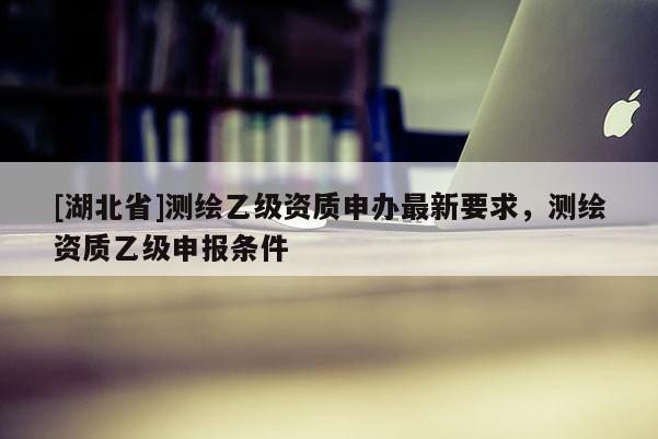 [湖北省]測繪乙級資質(zhì)申辦最新要求，測繪資質(zhì)乙級申報條件