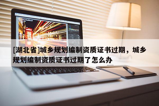 [湖北省]城鄉(xiāng)規(guī)劃編制資質(zhì)證書過(guò)期，城鄉(xiāng)規(guī)劃編制資質(zhì)證書過(guò)期了怎么辦