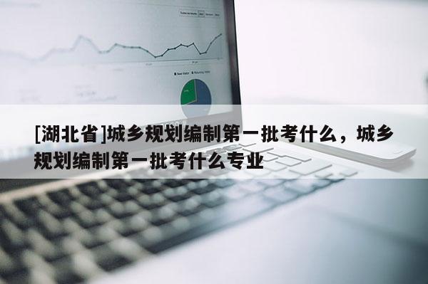 [湖北省]城鄉(xiāng)規(guī)劃編制第一批考什么，城鄉(xiāng)規(guī)劃編制第一批考什么專業(yè)