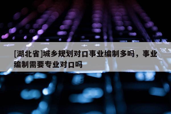[湖北省]城鄉(xiāng)規(guī)劃對口事業(yè)編制多嗎，事業(yè)編制需要專業(yè)對口嗎