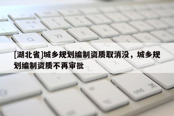 [湖北省]城鄉(xiāng)規(guī)劃編制資質取消沒，城鄉(xiāng)規(guī)劃編制資質不再審批