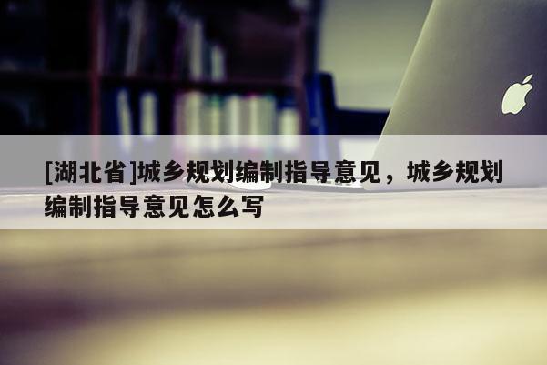 [湖北省]城鄉(xiāng)規(guī)劃編制指導(dǎo)意見，城鄉(xiāng)規(guī)劃編制指導(dǎo)意見怎么寫