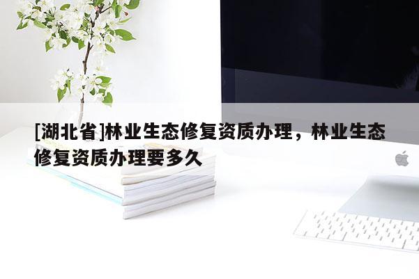[湖北省]林業(yè)生態(tài)修復(fù)資質(zhì)辦理，林業(yè)生態(tài)修復(fù)資質(zhì)辦理要多久