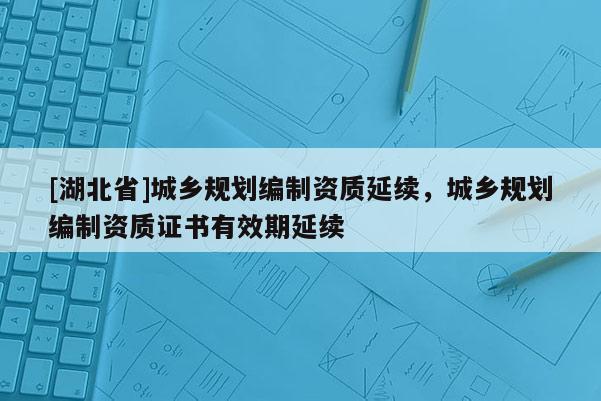 [湖北省]城鄉(xiāng)規(guī)劃編制資質(zhì)延續(xù)，城鄉(xiāng)規(guī)劃編制資質(zhì)證書有效期延續(xù)