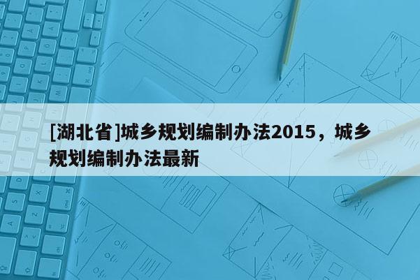 [湖北省]城鄉(xiāng)規(guī)劃編制辦法2015，城鄉(xiāng)規(guī)劃編制辦法最新