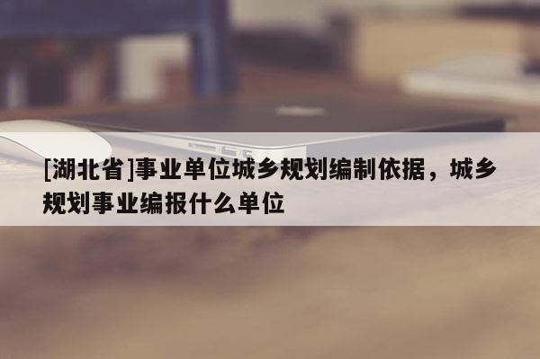 [湖北省]事業(yè)單位城鄉(xiāng)規(guī)劃編制依據(jù)，城鄉(xiāng)規(guī)劃事業(yè)編報(bào)什么單位
