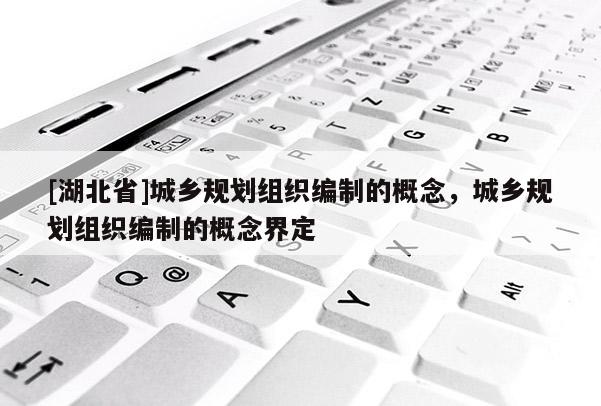 [湖北省]城鄉(xiāng)規(guī)劃組織編制的概念，城鄉(xiāng)規(guī)劃組織編制的概念界定