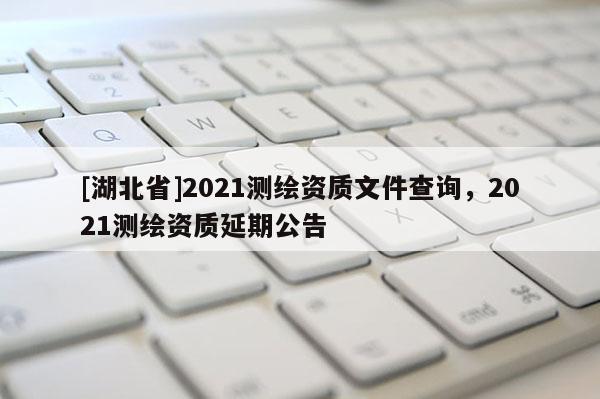 [湖北省]2021測(cè)繪資質(zhì)文件查詢，2021測(cè)繪資質(zhì)延期公告
