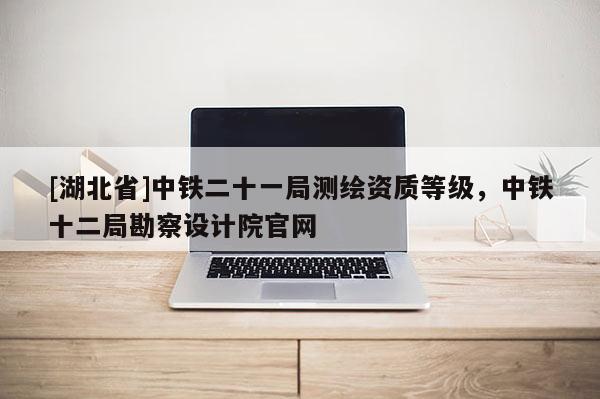 [湖北省]中鐵二十一局測繪資質等級，中鐵十二局勘察設計院官網(wǎng)