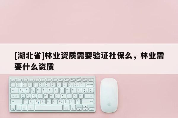 [湖北省]林業(yè)資質(zhì)需要驗(yàn)證社保么，林業(yè)需要什么資質(zhì)