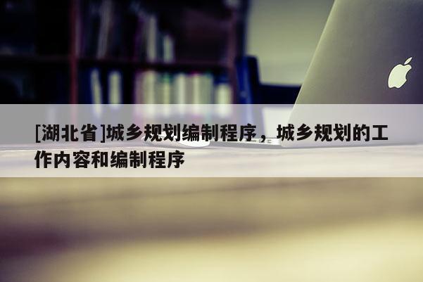 [湖北省]城鄉(xiāng)規(guī)劃編制程序，城鄉(xiāng)規(guī)劃的工作內(nèi)容和編制程序
