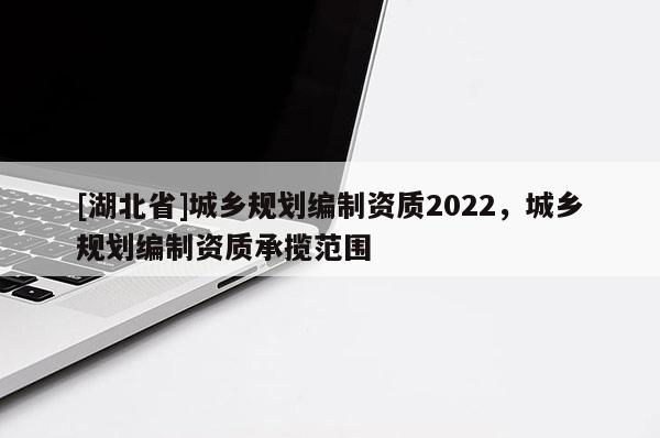 [湖北省]城鄉(xiāng)規(guī)劃編制資質2022，城鄉(xiāng)規(guī)劃編制資質承攬范圍