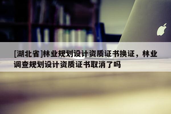 [湖北省]林業(yè)規(guī)劃設(shè)計資質(zhì)證書換證，林業(yè)調(diào)查規(guī)劃設(shè)計資質(zhì)證書取消了嗎