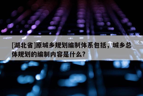 [湖北省]原城鄉(xiāng)規(guī)劃編制體系包括，城鄉(xiāng)總體規(guī)劃的編制內(nèi)容是什么?