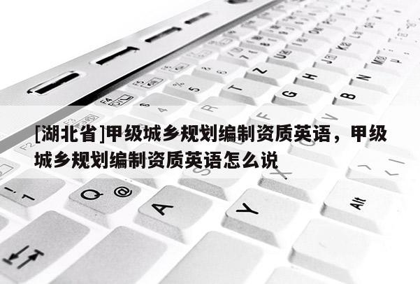 [湖北省]甲級城鄉(xiāng)規(guī)劃編制資質(zhì)英語，甲級城鄉(xiāng)規(guī)劃編制資質(zhì)英語怎么說