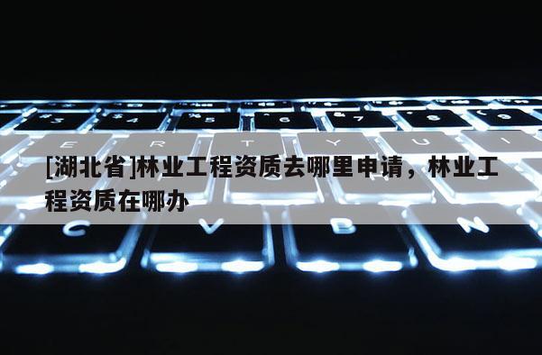 [湖北省]林業(yè)工程資質(zhì)去哪里申請，林業(yè)工程資質(zhì)在哪辦
