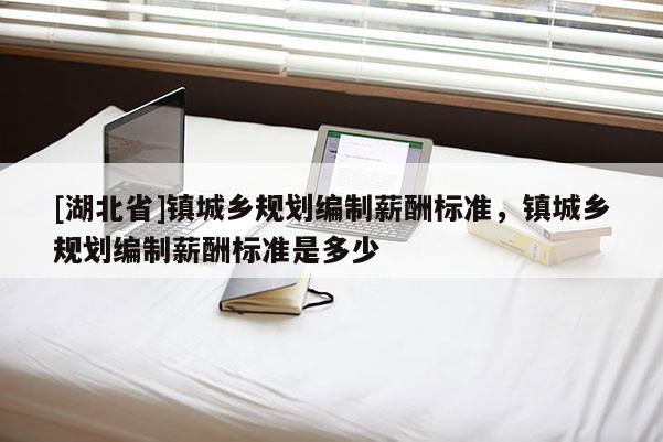[湖北省]鎮(zhèn)城鄉(xiāng)規(guī)劃編制薪酬標(biāo)準(zhǔn)，鎮(zhèn)城鄉(xiāng)規(guī)劃編制薪酬標(biāo)準(zhǔn)是多少