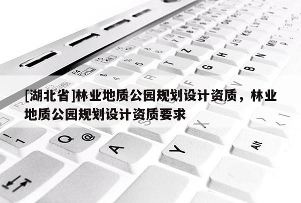 [湖北省]林業(yè)地質(zhì)公園規(guī)劃設(shè)計(jì)資質(zhì)，林業(yè)地質(zhì)公園規(guī)劃設(shè)計(jì)資質(zhì)要求