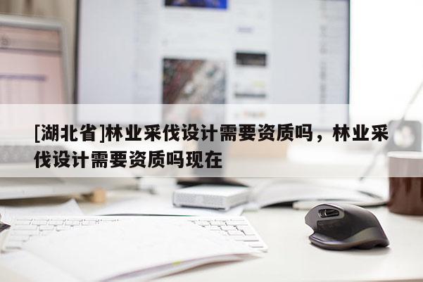 [湖北省]林業(yè)采伐設(shè)計(jì)需要資質(zhì)嗎，林業(yè)采伐設(shè)計(jì)需要資質(zhì)嗎現(xiàn)在