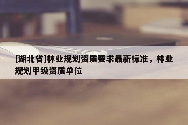 [湖北省]林業(yè)規(guī)劃資質(zhì)要求最新標(biāo)準(zhǔn)，林業(yè)規(guī)劃甲級資質(zhì)單位